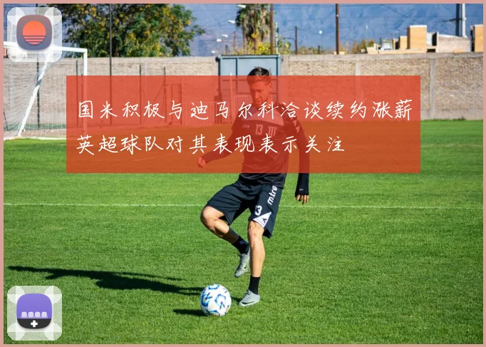 国米积极与迪马尔科洽谈续约涨薪英超球队对其表现表示关注
