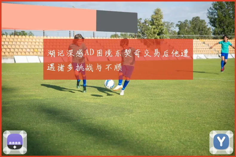 湖记深感AD困境东契奇交易后他遭遇诸多挑战与不顺