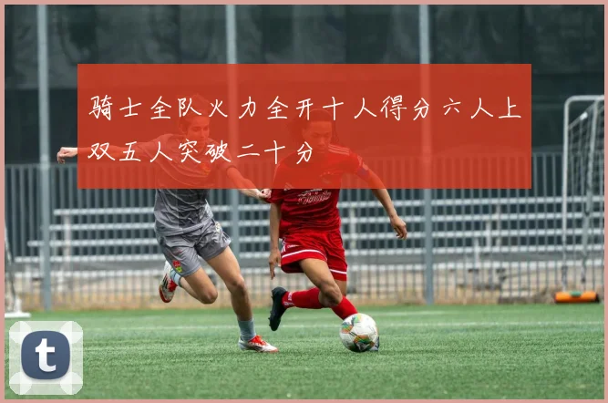 骑士全队火力全开十人得分六人上双五人突破二十分