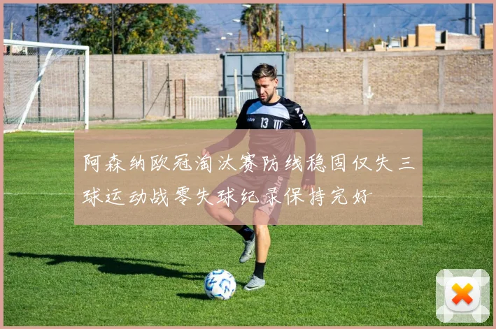 阿森纳欧冠淘汰赛防线稳固仅失三球运动战零失球纪录保持完好
