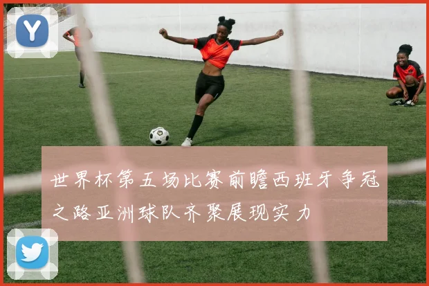 世界杯第五场比赛前瞻西班牙争冠之路亚洲球队齐聚展现实力