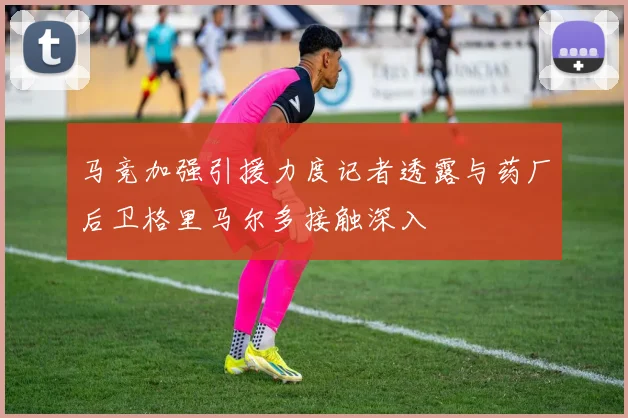 马竞加强引援力度记者透露与药厂后卫格里马尔多接触深入