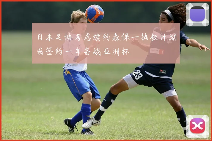 日本足协考虑续约森保一执教计划或签约一年备战亚洲杯