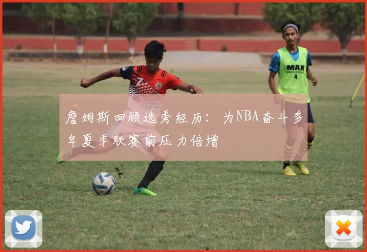 詹姆斯回顾选秀经历：为NBA奋斗多年夏季联赛前压力倍增