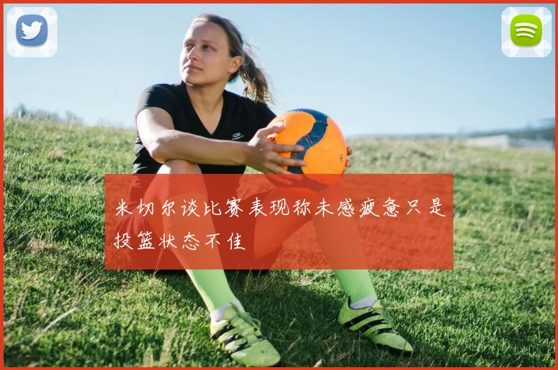 米切尔谈比赛表现称未感疲惫只是投篮状态不佳
