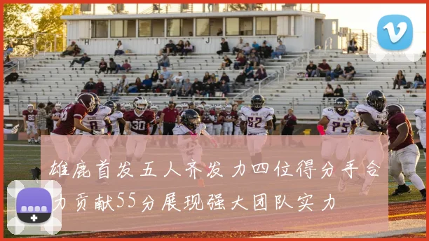 雄鹿首发五人齐发力四位得分手合力贡献55分展现强大团队实力