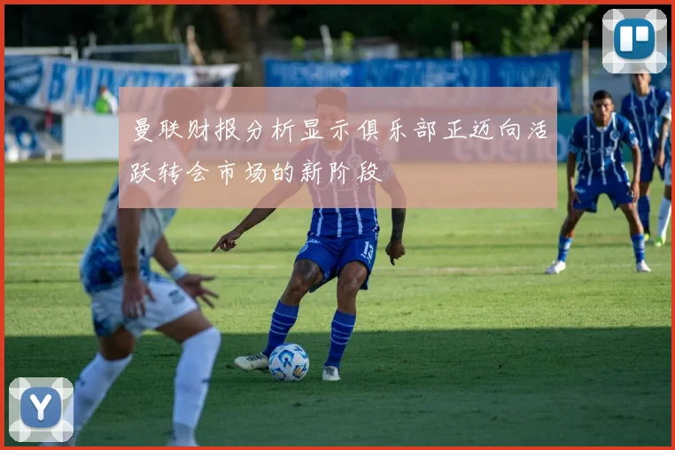 曼联财报分析显示俱乐部正迈向活跃转会市场的新阶段