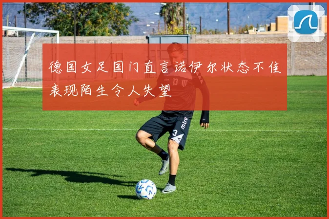德国女足国门直言诺伊尔状态不佳表现陌生令人失望