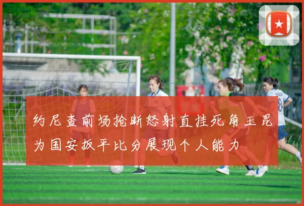 约尼查前场抢断怒射直挂死角玉昆为国安扳平比分展现个人能力