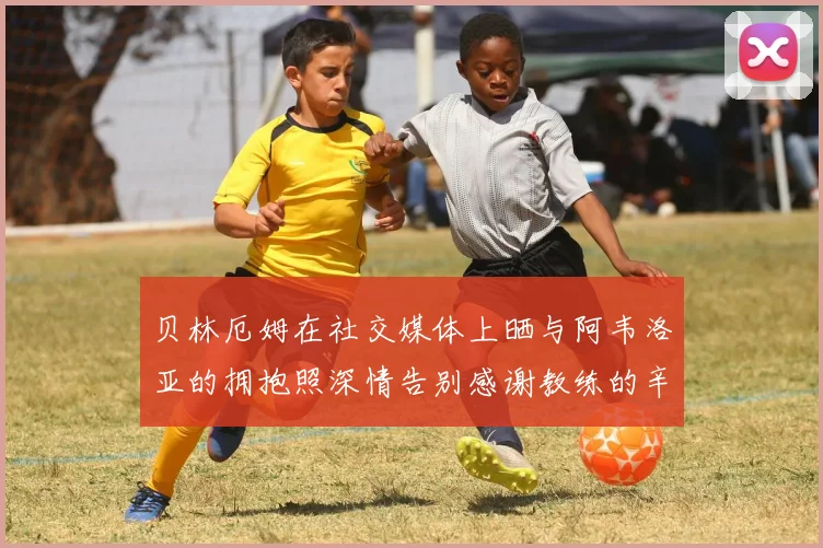 贝林厄姆在社交媒体上晒与阿韦洛亚的拥抱照深情告别感谢教练的辛勤付出
